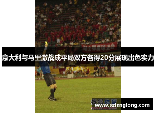 意大利与马里激战成平局双方各得20分展现出色实力 意大利与马里激战成平局双方各得20分展现出色实力