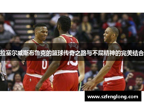 拉塞尔威斯布鲁克的篮球传奇之路与不屈精神的完美结合 拉塞尔威斯布鲁克的篮球传奇之路与不屈精神的完美结合