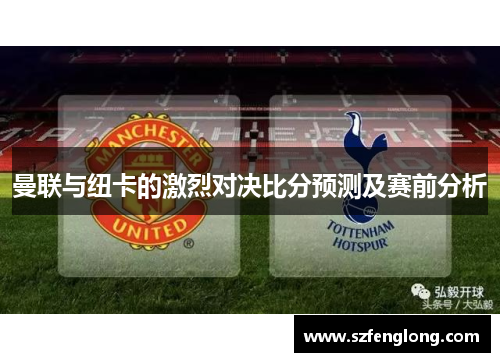 曼联与纽卡的激烈对决比分预测及赛前分析 曼联与纽卡的激烈对决比分预测及赛前分析