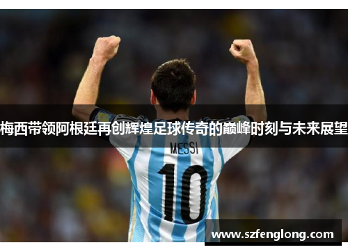 梅西带领阿根廷再创辉煌足球传奇的巅峰时刻与未来展望