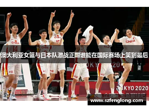 澳大利亚女篮与日本队激战正酣谁能在国际赛场上笑到最后